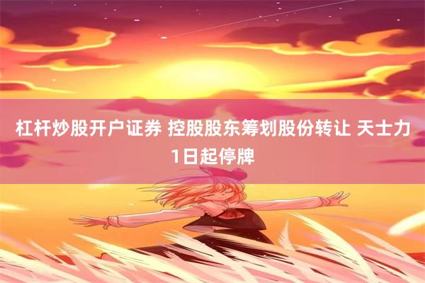 杠杆炒股开户证券 控股股东筹划股份转让 天士力1日起停牌