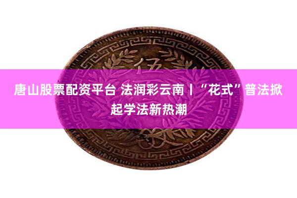 唐山股票配资平台 法润彩云南丨“花式”普法掀起学法新热潮