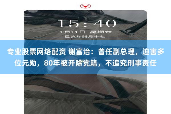 专业股票网络配资 谢富治：曾任副总理，迫害多位元勋，80年被开除党籍，不追究刑事责任