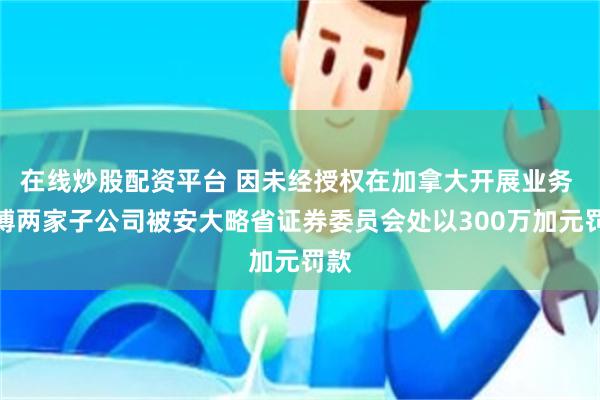在线炒股配资平台 因未经授权在加拿大开展业务 彭博两家子公司被安大略省证券委员会处以300万加元罚款