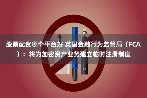 股票配资哪个平台好 英国金融行为监管局（FCA）：将为加密资产业务建立临时注册制度