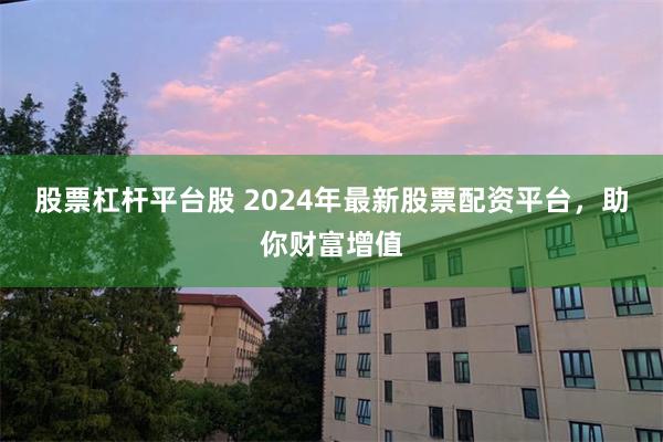 股票杠杆平台股 2024年最新股票配资平台，助你财富增值