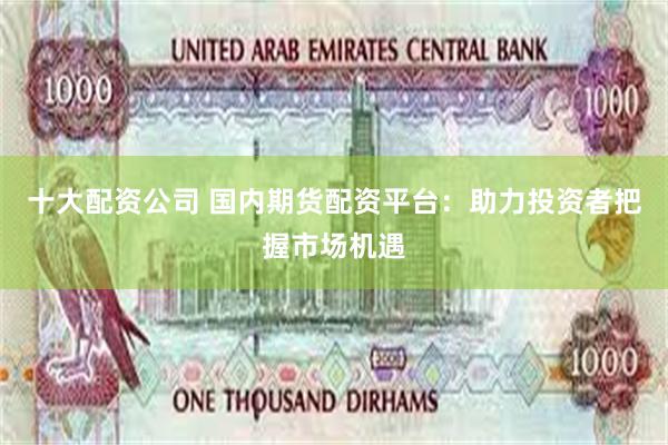 十大配资公司 国内期货配资平台：助力投资者把握市场机遇