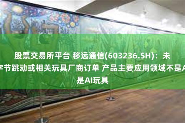股票交易所平台 移远通信(603236.SH)：未接到字节跳动或相关玩具厂商订单 产品主要应用领域不是AI玩具