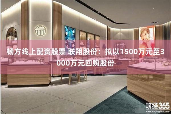 杨方线上配资股票 联翔股份：拟以1500万元至3000万元回购股份