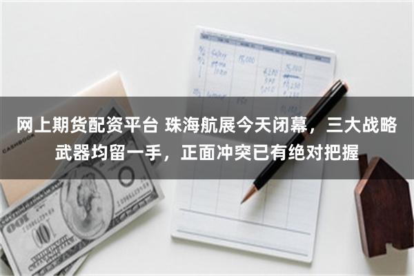 网上期货配资平台 珠海航展今天闭幕，三大战略武器均留一手，正面冲突已有绝对把握