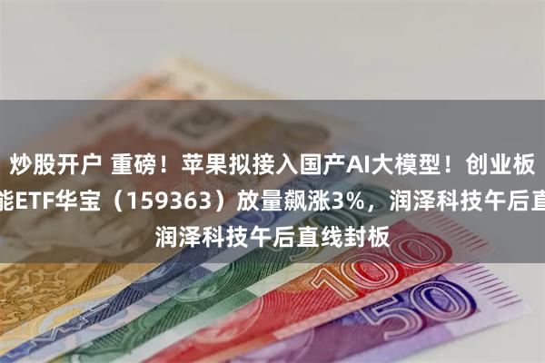 炒股开户 重磅！苹果拟接入国产AI大模型！创业板人工智能ETF华宝（159363）放量飙涨3%，润泽科技午后直线封板