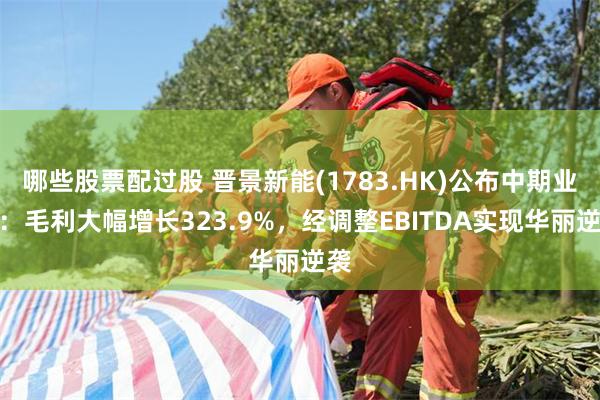 哪些股票配过股 晋景新能(1783.HK)公布中期业绩：毛利大幅增长323.9%，经调整EBITDA实现华丽逆袭