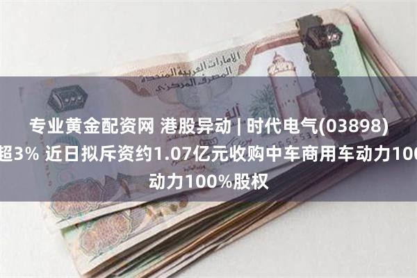 专业黄金配资网 港股异动 | 时代电气(03898)午前涨超3% 近日拟斥资约1.07亿元收购中车商用车动力100%股权