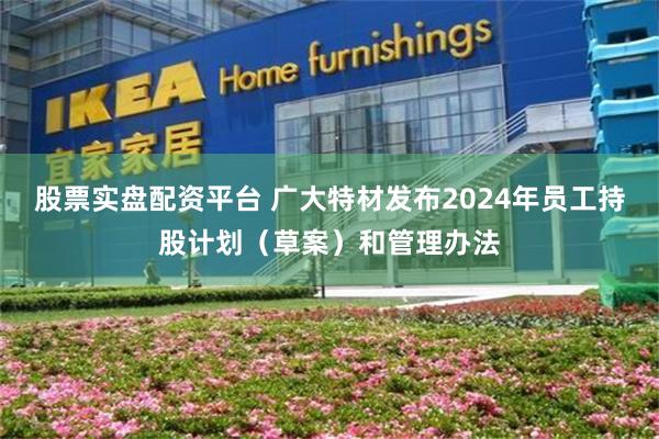 股票实盘配资平台 广大特材发布2024年员工持股计划（草案）和管理办法