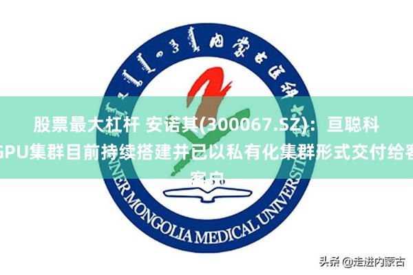 股票最大杠杆 安诺其(300067.SZ)：亘聪科技GPU集群目前持续搭建并已以私有化集群形式交付给客户