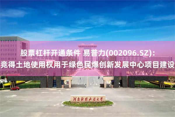 股票杠杆开通条件 易普力(002096.SZ)：竞得土地使用权用于绿色民爆创新发展中心项目建设