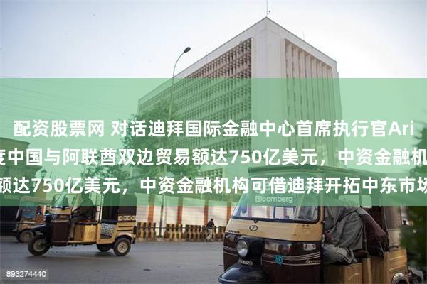 配资股票网 对话迪拜国际金融中心首席执行官Arif Amiri：去年前三季度中国与阿联酋双边贸易额达750亿美元，中资金融机构可借迪拜开拓中东市场