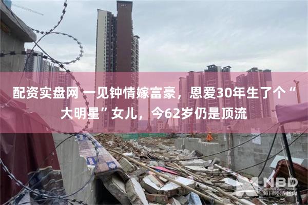配资实盘网 一见钟情嫁富豪，恩爱30年生了个“大明星”女儿，今62岁仍是顶流