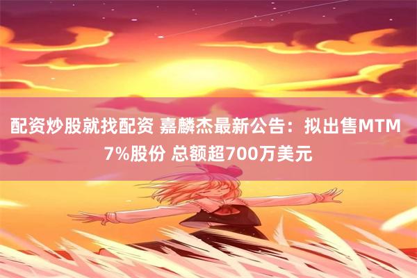 配资炒股就找配资 嘉麟杰最新公告：拟出售MTM 7%股份 总额超700万美元