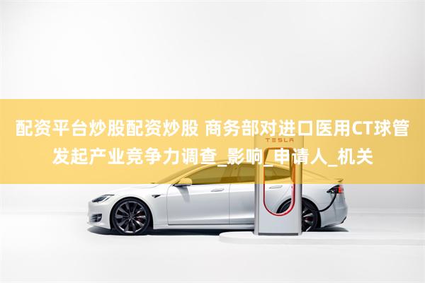 配资平台炒股配资炒股 商务部对进口医用CT球管发起产业竞争力调查_影响_申请人_机关