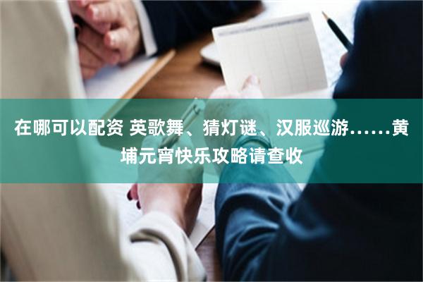 在哪可以配资 英歌舞、猜灯谜、汉服巡游……黄埔元宵快乐攻略请查收