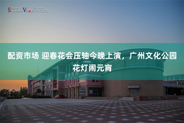配资市场 迎春花会压轴今晚上演，广州文化公园花灯闹元宵