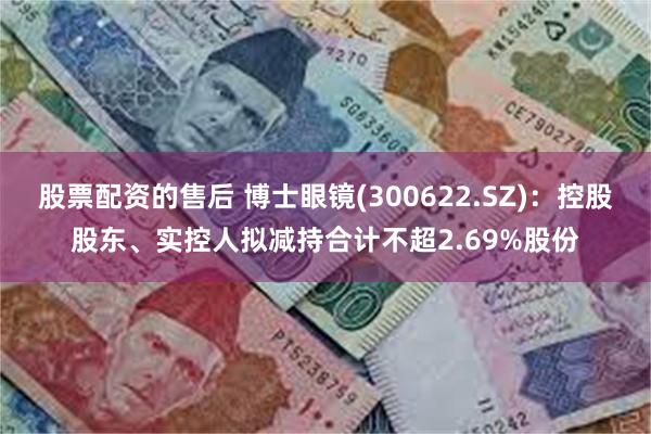 股票配资的售后 博士眼镜(300622.SZ)：控股股东、实控人拟减持合计不超2.69%股份