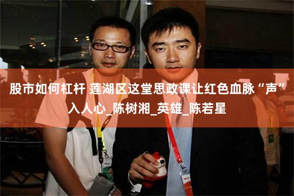 股市如何杠杆 莲湖区这堂思政课让红色血脉“声”入人心_陈树湘_英雄_陈若星