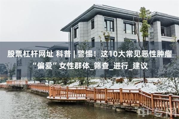 股票杠杆网址 科普 | 警惕！这10大常见恶性肿瘤“偏爱”女性群体_筛查_进行_建议