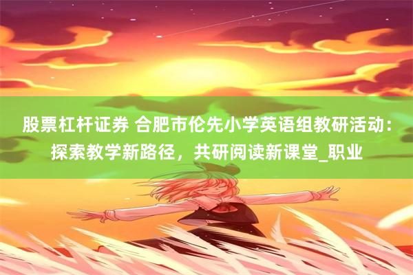 股票杠杆证券 合肥市伦先小学英语组教研活动：探索教学新路径，共研阅读新课堂_职业