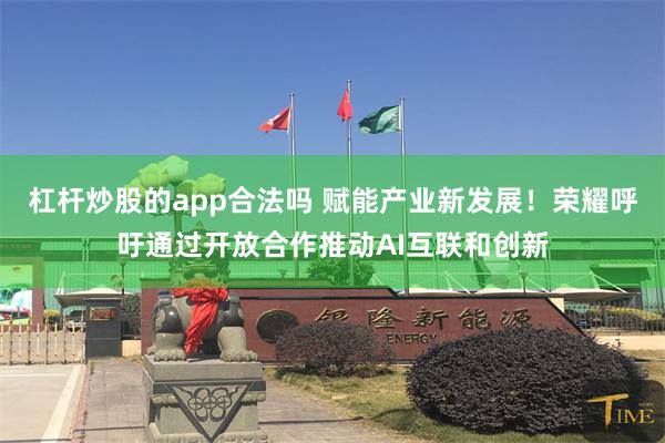 杠杆炒股的app合法吗 赋能产业新发展！荣耀呼吁通过开放合作推动AI互联和创新