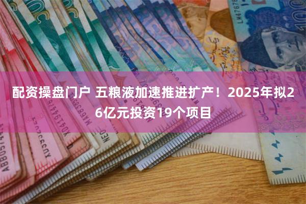 配资操盘门户 五粮液加速推进扩产！2025年拟26亿元投资19个项目