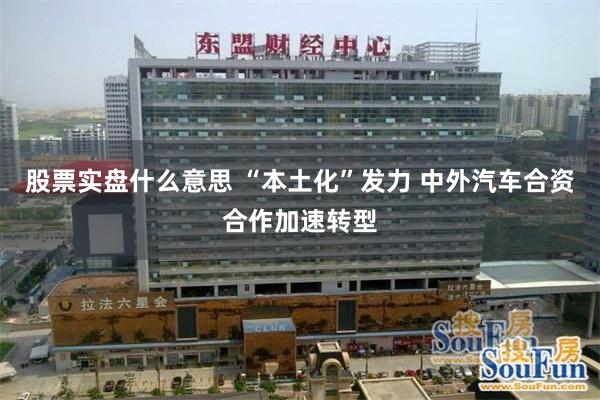 股票实盘什么意思 “本土化”发力 中外汽车合资合作加速转型