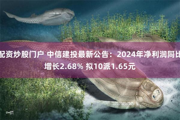 配资炒股门户 中信建投最新公告：2024年净利润同比增长2.68% 拟10派1.65元