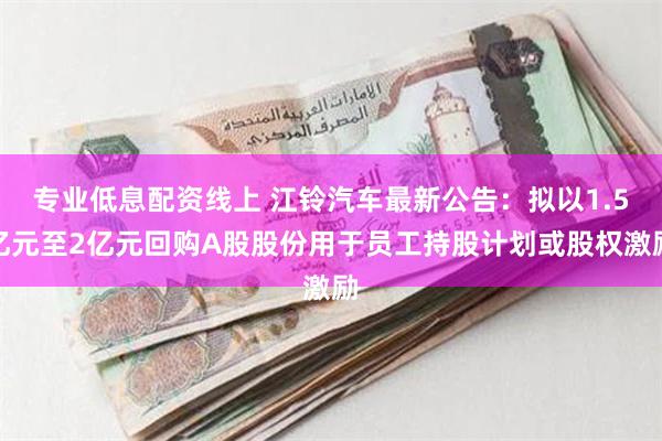 专业低息配资线上 江铃汽车最新公告：拟以1.5亿元至2亿元回购A股股份用于员工持股计划或股权激励