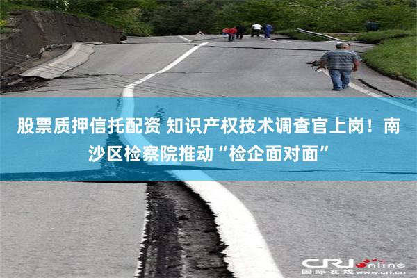 股票质押信托配资 知识产权技术调查官上岗！南沙区检察院推动“检企面对面”