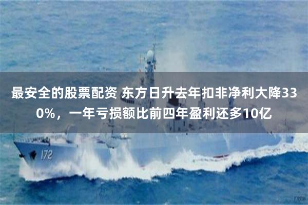 最安全的股票配资 东方日升去年扣非净利大降330%，一年亏损额比前四年盈利还多10亿