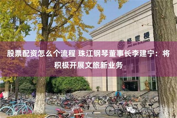 股票配资怎么个流程 珠江钢琴董事长李建宁：将积极开展文旅新业务