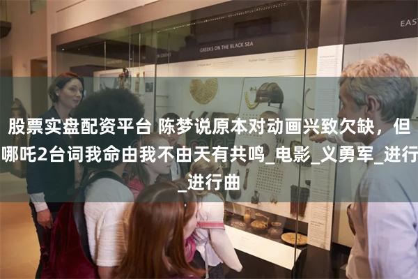 股票实盘配资平台 陈梦说原本对动画兴致欠缺，但对哪吒2台词我命由我不由天有共鸣_电影_义勇军_进行曲