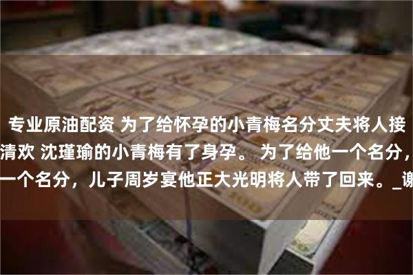 专业原油配资 为了给怀孕的小青梅名分丈夫将人接了回家 秦书温沈瑾瑜苏清欢 沈瑾瑜的小青梅有了身孕。 
