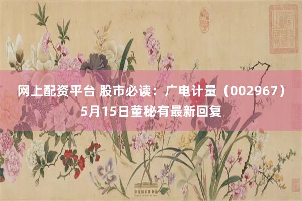 网上配资平台 股市必读：广电计量（002967）5月15日董秘有最新回复