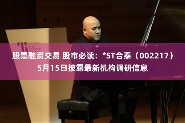 股票融资交易 股市必读：*ST合泰（002217）5月15日披露最新机构调研信息
