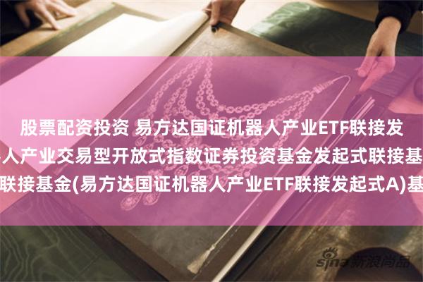 股票配资投资 易方达国证机器人产业ETF联接发起式A: 易方达国证机器人产业交易型开放式指数证券投资基金发起式联接基金(易方达国证机器人产业ETF联接发起式A)基金产品资料概要更新