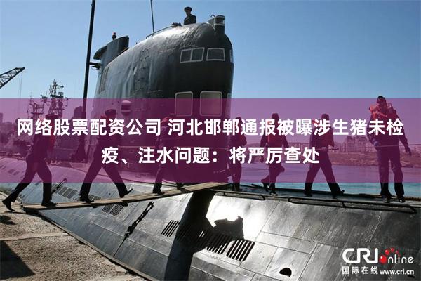 网络股票配资公司 河北邯郸通报被曝涉生猪未检疫、注水问题：将严厉查处