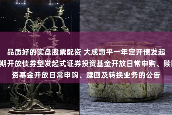 品质好的实盘股票配资 大成惠平一年定开债发起式: 大成惠平一年定期开放债券型发起式证券投资基金开放日