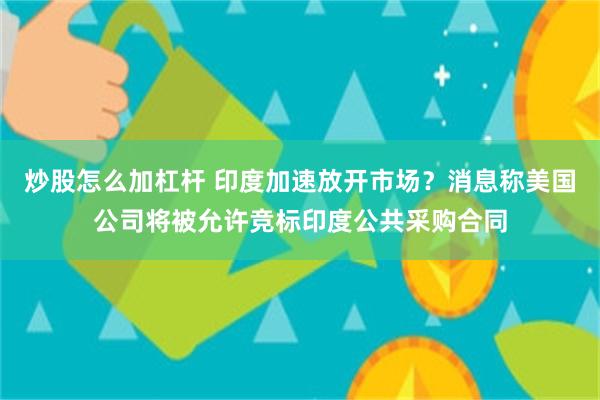炒股怎么加杠杆 印度加速放开市场？消息称美国公司将被允许竞标印度公共采购合同