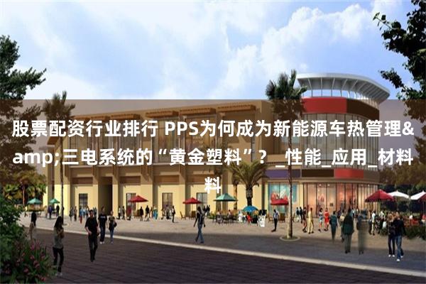 股票配资行业排行 PPS为何成为新能源车热管理&三电系统的“黄金塑料”？_性能_应用_材料