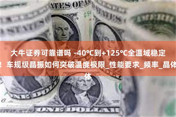 大牛证券可靠谱吗 -40℃到+125℃全温域稳定！车规级晶振如何突破温度极限_性能要求_频率_晶体