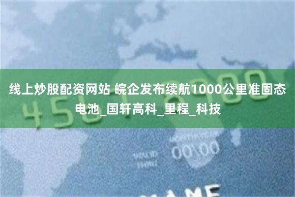 线上炒股配资网站 皖企发布续航1000公里准固态电池_国轩高科_里程_科技