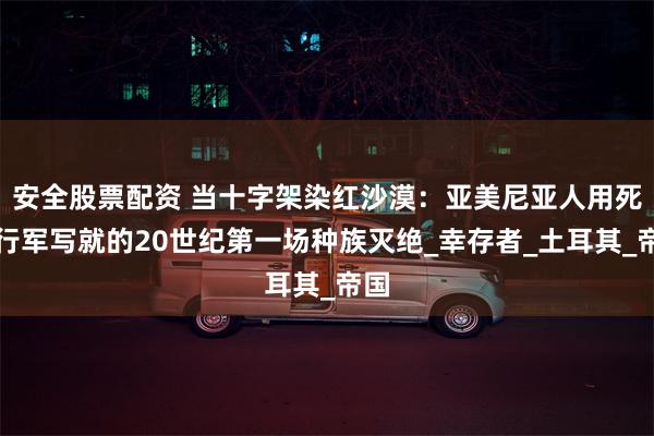 安全股票配资 当十字架染红沙漠：亚美尼亚人用死亡行军写就的20世纪第一场种族灭绝_幸存者_土耳其_帝国