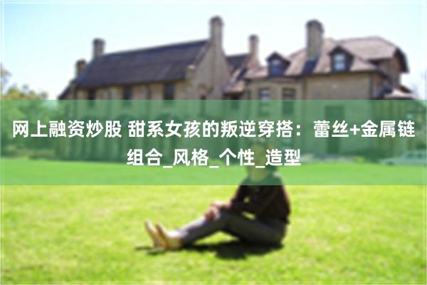 网上融资炒股 甜系女孩的叛逆穿搭：蕾丝+金属链组合_风格_个性_造型