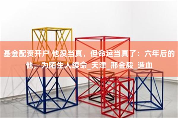 基金配资开户 他没当真，但命运当真了：六年后的他，为陌生人续命_天津_邢金毅_造血