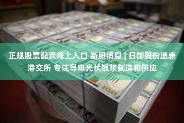 正规股票配资线上入口 新股消息 | 日御股份递表港交所 专注导电光伏银浆制造和供应