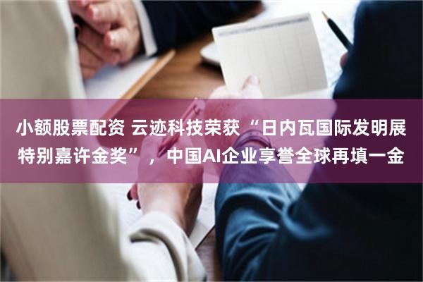 小额股票配资 云迹科技荣获 “日内瓦国际发明展特别嘉许金奖” ，中国AI企业享誉全球再填一金